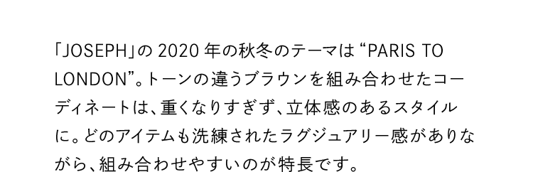 「JOSEPH」の2020年の秋冬のテーマは“PARIS TO LONDON”。トーンの違うブラウンを組み合わせたコーディネートは、重くなりすぎず、立体感のあるスタイルに。どのアイテムも洗練されたラグジュアリー感がありながら、組み合わせやすいのが特長です。