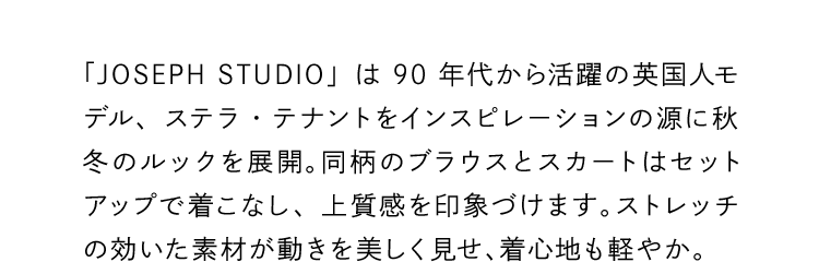「JOSEPH STUDIO」は90年代から活躍の英国人モデル、ステラ・テナントをインスピレーションの源に秋冬のルックを展開。同柄のブラウスとスカートはセットアップで着こなし、上質感を印象づけます。ストレッチの効いた素材が動きを美しく見せ、着心地も軽やか。