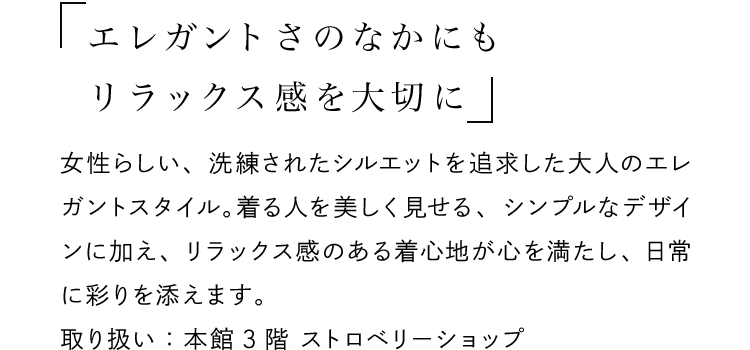 「エレガントさのなかにもリラックス感を大切に」 - 女性らしい、洗練されたシルエットを追求した大人のエレガントスタイル。着る人を美しく見せる、シンプルなデザインに加え、リラックス感のある着心地が心を満たし、日常に彩りを添えます。取り扱い：本館3階 ストロベリーショップ