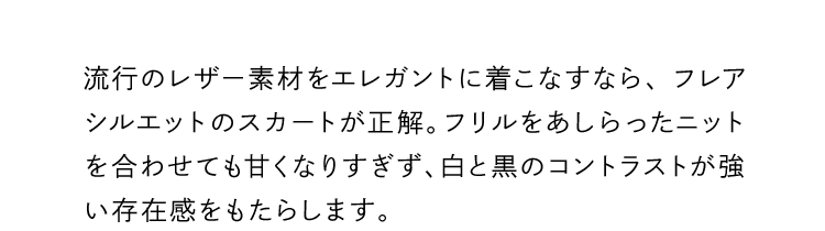 流行のレザー素材をエレガントに着こなすなら、フレアシルエットのスカートが正解。フリルをあしらったニットを合わせても甘くなりすぎず、白と黒のコントラストが強い存在感をもたらします。