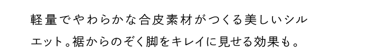 軽量でやわらかな合皮素材がつくる美しいシルエット。裾からのぞく脚をキレイに見せる効果も。