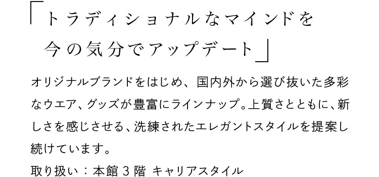 「トラディショナルなマインドを今の気分でアップデート」 - オリジナルブランドをはじめ、国内外から選び抜いた多彩なウエア、グッズが豊富にラインナップ。上質さとともに、新しさを感じさせる、洗練されたエレガントスタイルを提案し続けています。取り扱い：本館3階 キャリアスタイル
