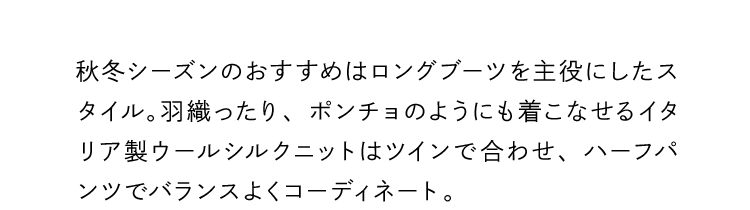 秋冬シーズンのおすすめはロングブーツを主役にしたスタイル。羽織ったり、ポンチョのようにも着こなせるイタリア製ウールシルクニットはツインで合わせ、ハーフパンツでバランスよくコーディネート。