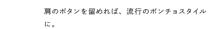 肩のボタンを留めれば、流行のポンチョスタイルに。