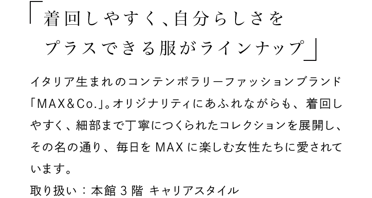 「着回しやすく、自分らしさをプラスできる服がラインナップ」 - イタリア生まれのコンテンポラリーファッションブランド「MAX＆Co.」。オリジナリティにあふれながらも、着回しやすく、細部まで丁寧につくられたコレクションを展開し、その名の通り、毎日をMAXに楽しむ女性たちに愛されています。取り扱い：本館3階 キャリアスタイル
