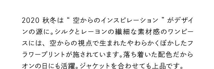 2020秋冬は“空からのインスピレーション”がデザインの源に。シルクとレーヨンの繊細な素材感のワンピースには、空からの視点で生まれたやわらかくぼかしたフラワープリントが施されています。落ち着いた配色だからオンの日にも活躍。ジャケットを合わせても上品です。