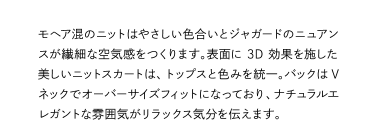 モヘア混のニットはやさしい色合いとジャガードのニュアンスが繊細な空気感をつくります。表面に3D効果を施した美しいニットスカートは、トップスと色みを統一。バックはVネックでオーバーサイズフィットになっており、ナチュラルエレガントな雰囲気がリラックス気分を伝えます。
