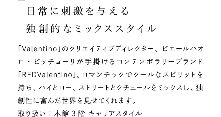 「日常に刺激を与える独創的なミックススタイル」 - 「Valentino」のクリエイティブディレクター、ピエールパオロ・ピッチョーリが手掛けるコンテンポラリーブランド「REDValentino」。ロマンチックでクールなスピリットを持ち、ハイとロー、ストリートとクチュールをミックスし、独創性に富んだ世界を見せてくれます。取り扱い：本館3階 キャリアスタイル