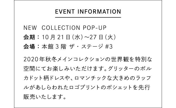 【EVENT INFORMATION】NEW COLLECTION POP-UP - 会期：10月21日（水）〜27日（火） 会場：本館3階 ザ・ステージ#3 / 2020年秋冬メインコレクションの世界観を特別な空間にてお楽しみいただけます。グリッターのポルカドット柄ドレスや、ロマンチックな大きめのラッフルがあしらわれたロゴプリントのポシェットを先行販売いたします。