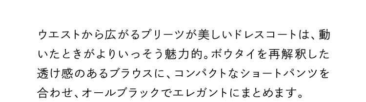 ウエストから広がるプリーツが美しいドレスコートは、動いたときがよりいっそう魅力的。ボウタイを再解釈した透け感のあるブラウスに、コンパクトなショートパンツを合わせ、オールブラックでエレガントにまとめます。