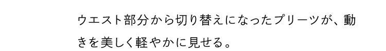ウエスト部分から切り替えになったプリーツが、動きを美しく軽やかに見せる。
