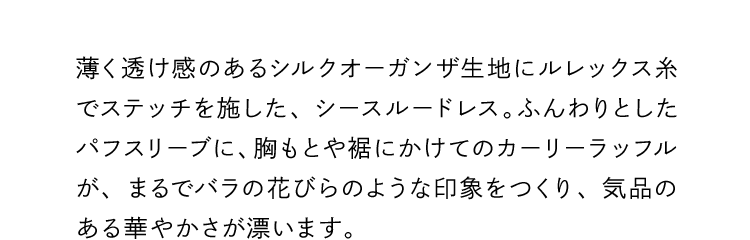 薄く透け感のあるシルクオーガンザ生地にルレックス糸でステッチを施した、シースルードレス。ふんわりとしたパフスリーブに、胸もとや裾にかけてのカーリーラッフルが、まるでバラの花びらのような印象をつくり、気品のある華やかさが漂います。