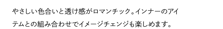 やさしい色合いと透け感がロマンチック。インナーのアイテムとの組み合わせでイメージチェンジも楽しめます。