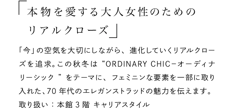 「本物を愛する大人女性のためのリアルクローズ」 - 「今」の空気を大切にしながら、進化していくリアルクローズを追求。この秋冬は“ORDINARY CHIC－オーディナリーシック”をテーマに、フェミニンな要素を一部に取り入れた、70年代のエレガンストラッドの魅力を伝えます。取り扱い：本館3階 キャリアスタイル