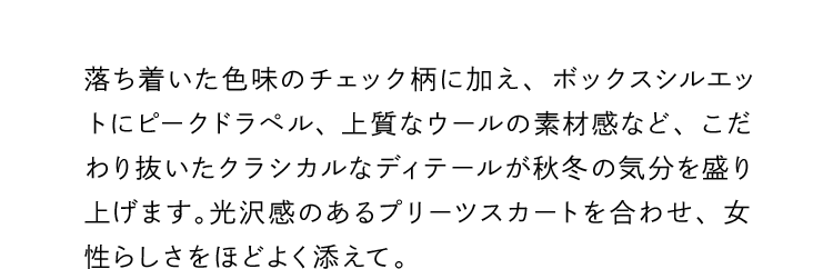 落ち着いた色味のチェック柄に加え、ボックスシルエットにピークドラペル、上質なウールの素材感など、こだわり抜いたクラシカルなディテールが秋冬の気分を盛り上げます。光沢感のあるプリーツスカートを合わせ、女性らしさをほどよく添えて。