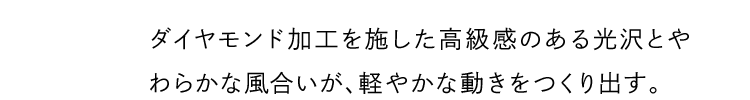 ダイヤモンド加工を施した高級感のある光沢とやわらかな風合いが、軽やかな動きをつくり出す。