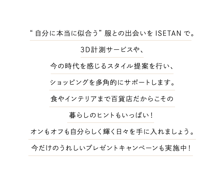 “自分に本当に似合う”服との出会いをISETANで。3D計測サービスや、今の時代を感じるスタイル提案を行い、ショッピングを多角的にサポートします。食やインテリアまで百貨店だからこその暮らしのヒントもいっぱい！オンもオフも自分らしく輝く日々を手に入れましょう。今だけのうれしいプレゼントキャンペーンも実施中！