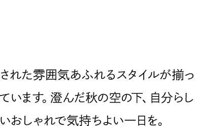 ISETANでチェックしたい12ブランドから秋のルックをお届け。着心地や仕立ての良さにこだわったエレガントで洗練された雰囲気あふれるスタイルが揃っています。澄んだ秋の空の下、自分らしいおしゃれで気持ちよい一日を。