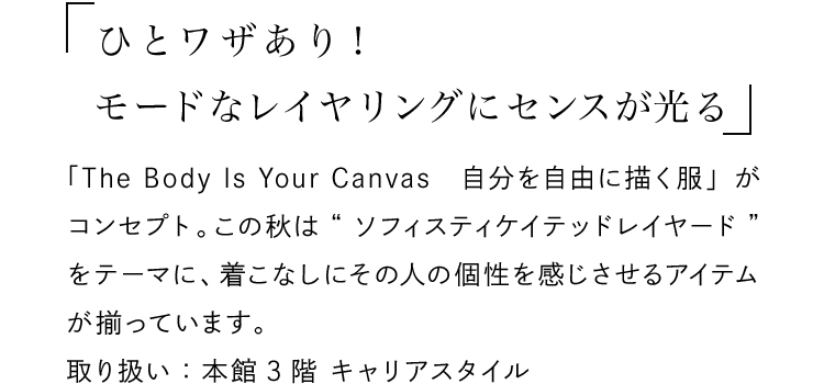 「ひとワザあり！モードなレイヤリングにセンスが光る」 - 「The Body Is Your Canvas　自分を自由に描く服」がコンセプト。この秋は“ソフィスティケイテッドレイヤード”をテーマに、着こなしにその人の個性を感じさせるアイテムが揃っています。取り扱い：本館3階 キャリアスタイル