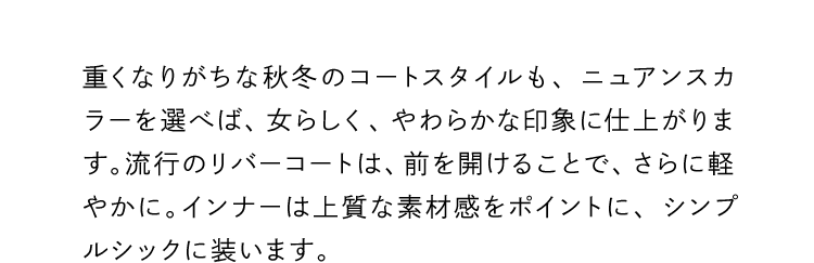 重くなりがちな秋冬のコートスタイルも、ニュアンスカラーを選べば、女らしく、やわらかな印象に仕上がります。流行のリバーコートは、前を開けることで、さらに軽やかに。インナーは上質な素材感をポイントに、シンプルシックに装います。