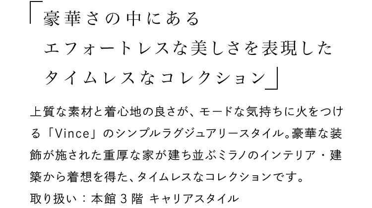 「豪華さの中にあるエフォートレスな美しさを表現したタイムレスなコレクション」 - 上質な素材と着心地の良さが、モードな気持ちに火をつける「Vince」のシンプルラグジュアリースタイル。豪華な装飾が施された重厚な家が建ち並ぶミラノのインテリア・建築から着想を得た、タイムレスなコレクションです。取り扱い：本館3階 キャリアスタイル