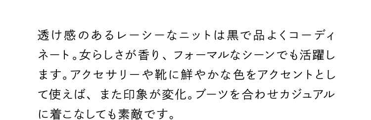 透け感のあるレーシーなニットは黒で品よくコーディネート。女らしさが香り、フォーマルなシーンでも活躍します。アクセサリーや靴に鮮やかな色をアクセントとして使えば、また印象が変化。ブーツを合わせカジュアルに着こなしても素敵です。