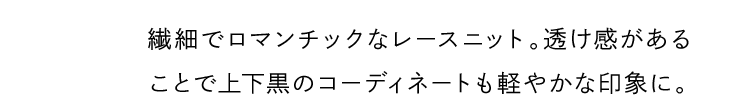 繊細でロマンチックなレースニット。透け感があることで上下黒のコーディネートも軽やかな印象に。