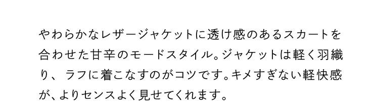 やわらかなレザージャケットに透け感のあるスカートを合わせた甘辛のモードスタイル。ジャケットは軽く羽織り、ラフに着こなすのがコツです。キメすぎない軽快感が、よりセンスよく見せてくれます。