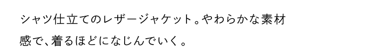 シャツ仕立てのレザージャケット。やわらかな素材感で、着るほどになじんでいく。