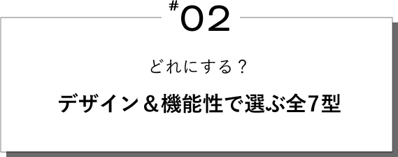#02 どれにする？デザイン＆機能性で選ぶ全7型