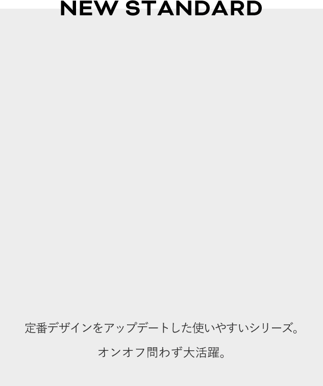 NEW STANDARD 定番デザインをアップデートした使いやすいシリーズ。オンオフ問わず大活躍。