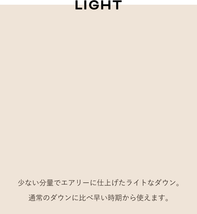 LIGHT 少ない分量でエアリーに仕上げたライトなダウン。通常のダウンに比べ早い時期から使えます。