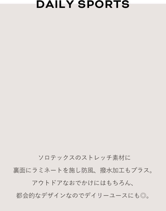DAILY SPORTS ソロテックスのストレッチ素材に裏面にラミネートを施し防風、撥水加工もプラス。アウトドアなおでかけにはもちろん、都会的なデザインなのでデイリーユースにも◎。