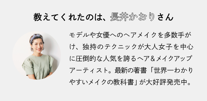 教えてくれたのは、長井かおりさん。モデルや女優へのヘアメイクを多数手がけ、独特のテクニックが大人女子を中心に圧倒的な人気を誇るヘア＆メイクアップアーティスト。最新の著書「世界一わかりやすいメイクの教科書」が大好評発売中。