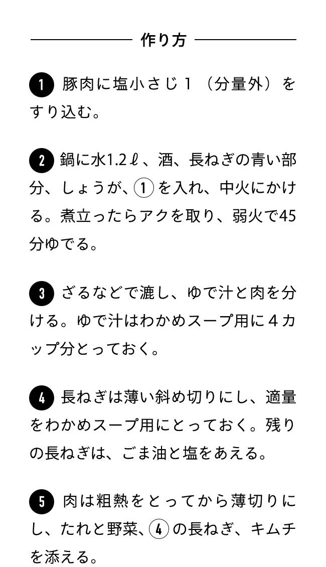 作り方 １豚肉に塩小さじ１（分量外）をすり込む。 ２鍋に水1.2ℓ、酒、長ねぎの青い部分、しょうが、１を入れ、中火にかける。煮立ったらアクを取り、弱火で45分ゆでる。 ３ざるなどで漉し、ゆで汁と肉を分ける。ゆで汁はわかめスープ用に４カップ分とっておく。 ４長ねぎは薄い斜め切りにし、適量をわかめスープ用にとっておく。残りの長ねぎは、ごま油と塩をあえる。 ５肉は粗熱をとってから薄切りにし、たれと野菜、４の長ねぎ、キムチを添える。