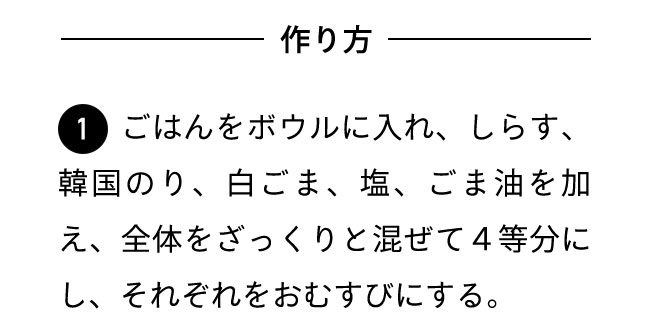 作り方 １ごはんをボウルに入れ、しらす、韓国のり、白ごま、塩、ごま油を加え、全体をざっくりと混ぜて４等分にし、それぞれをおむすびにする。