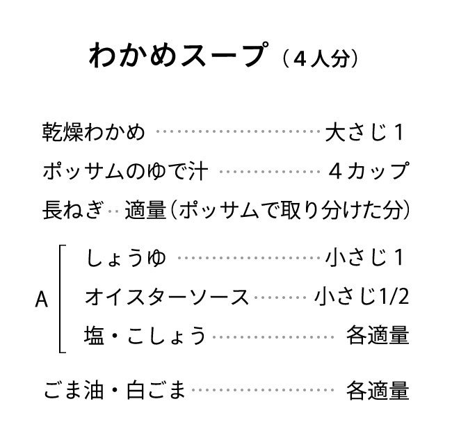 材料（４人分） 乾燥わかめ･･･大さじ1 ポッサムのゆで汁･･･4カップ 長ねぎ･･･適量（ポッサムで取り分けた分） A しょうゆ･･･小さじ1 オイスターソース･･･小さじ1/2 塩・こしょう･･･各適量 ごま油・白ごま･･･各適量