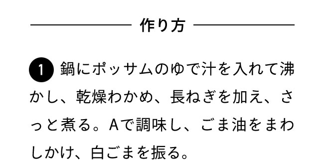 作り方 １鍋にポッサムのゆで汁を入れて沸かし、乾燥わかめ、長ねぎを加え、さっと煮る。Aで調味し、ごま油をまわしかけ、白ごまを振る。