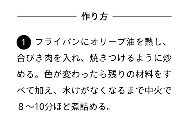 作り方 １フライパンにオリーブ油を熱し、合びき肉を入れ、焼きつけるように炒める。色が変わったら残りの材料をすべて加え、水けがなくなるまで中火で８〜10分ほど煮詰める。