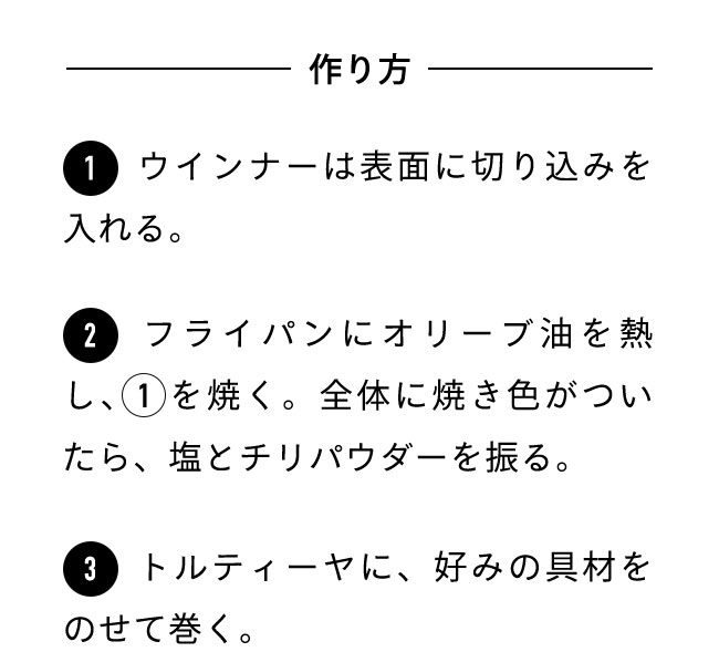 作り方 １ウインナーは表面に切り込みを入れる。 ２フライパンにオリーブ油を熱し、1を焼く。全体に焼き色がついたら、塩とチリパウダーを振る。 ３トルティーヤに、好みの具材をのせて巻く。