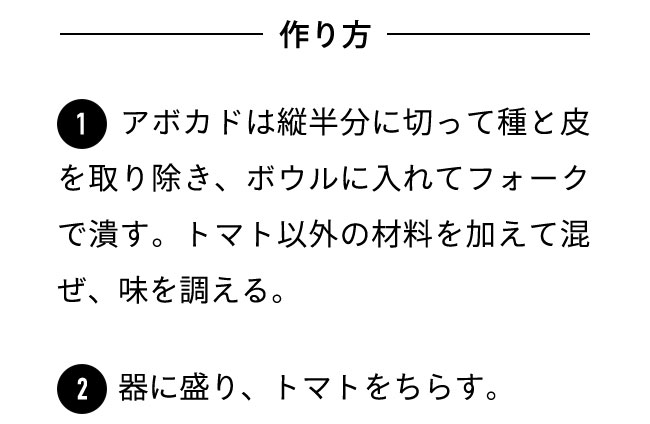 作り方 １アボカドは縦半分に切って種と皮を取り除き、ボウルに入れてフォークで潰す。トマト以外の材料を加えて混ぜ、味を調える。 ２器に盛り、トマトをちらす。