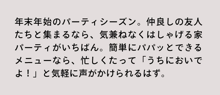 年末年始のパーティシーズン。仲良しの友人たちと集まるなら、気兼ねなくはしゃげる家パーティがいちばん。簡単にパパッとできるメニューなら、忙しくたって「うちにおいでよ！」と気軽に声がかけられるはず。