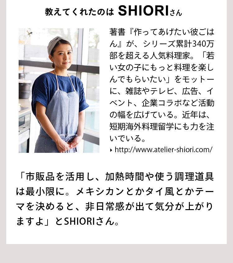 SHIORIさん 著書『作ってあげたい彼ごはん』が、シリーズ累計340万部を超える人気料理家。「若い女の子にもっと料理を楽しんでもらいたい」をモットーに、雑誌やテレビ、広告、イベント、企業コラボなど活動の幅を広げている。近年は、短期海外料理留学にも力を注いでいる。 「市販品を活用し、加熱時間や使う調理道具は最小限に。メキシカンとかタイ風とかテーマを決めると、非日常感が出て気分が上がりますよ」とSHIORIさん。