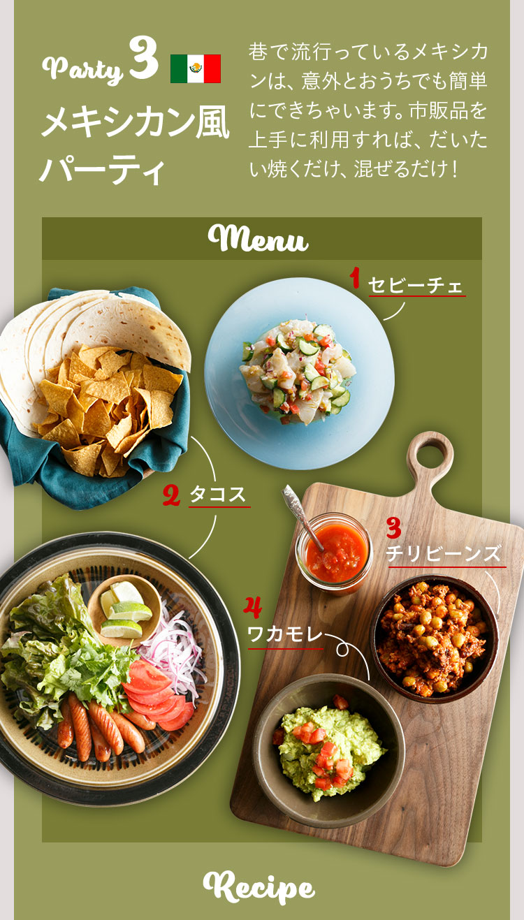 Party3 メキシカンパーティ 巷で流行っているメキシカンは、意外とおうちでも簡単にできちゃいます。市販品を上手に利用すれば、だいたい焼くだけ、混ぜるだけ！ 撮影／山下コウ太　料理•スタイリング／SHIORI　取材•文／藤井志織