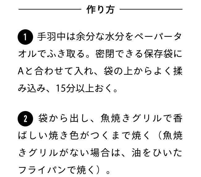 作り方 １手羽中は余分な水分をペーパータオルでふき取る。密閉できる保存袋にAと合わせて入れ、袋の上からよく揉み込み、15分以上おく。 ２袋から出し、魚焼きグリルで香ばしい焼き色がつくまで焼く（魚焼きグリルがない場合は、油をひいたフライパンで焼く）。