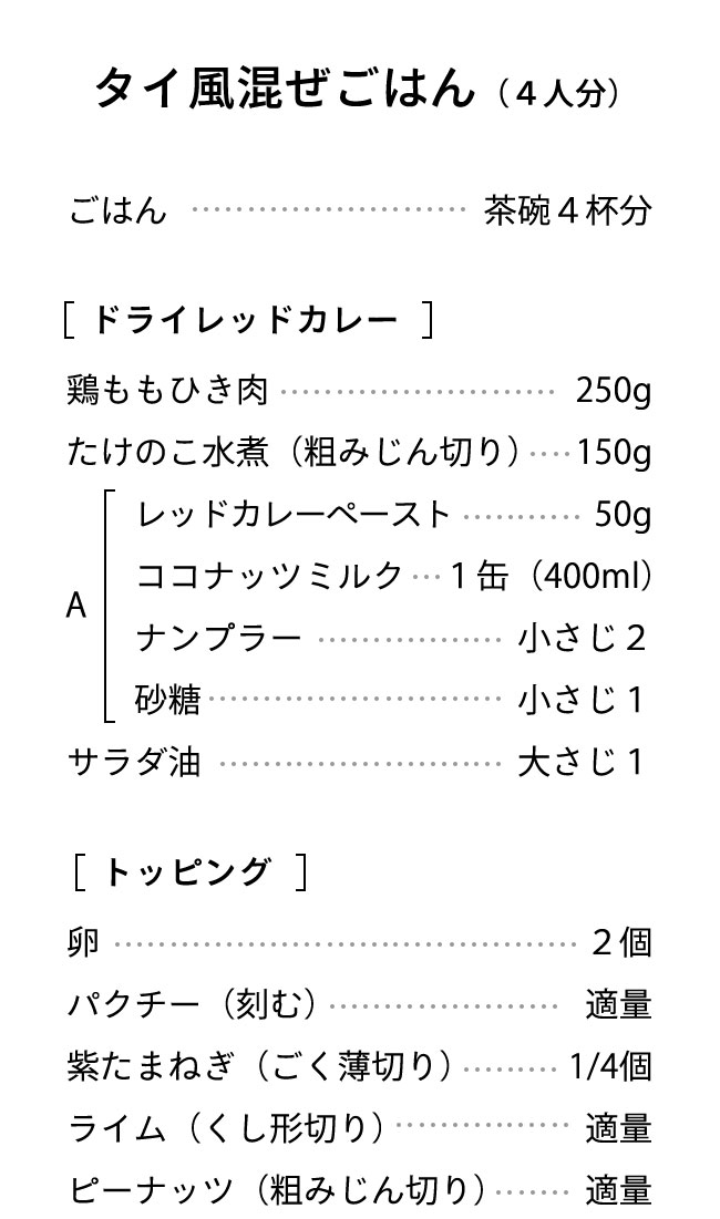 材料（４人分） ごはん･･･茶碗４杯分 【カレー】鶏ももひき肉･･･250g たけのこ水煮（粗みじん切り）･･･150g  A レッドカレーペースト･･･50g ココナッツミルク･･･１缶（400ml） ナンプラー･･･小さじ２ 砂糖･･･小さじ１ サラダ油･･･大さじ１ 卵･･･２個 【トッピング】 パクチー（刻む）･･･適量 紫玉ねぎ（ごく薄切り）･･･1/4個分 ライム（くし形切り）･･･適量　 ピーナッツ（粗みじん切り）･･･適量