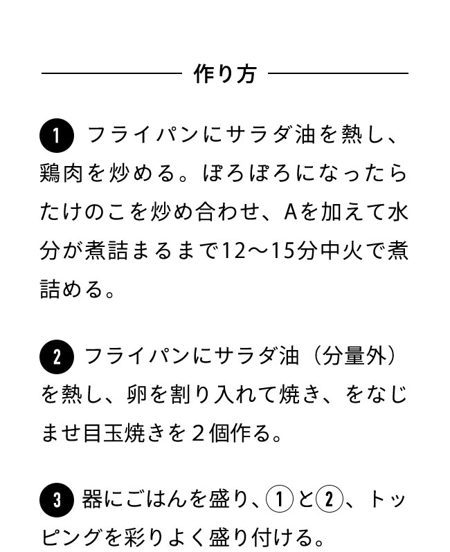 作り方 １フライパンにサラダ油を熱し、鶏ももひき肉を炒める。ぽろぽろになったらたけのこを加えて炒める。全体が混ざったらAを加えて混ぜ、水けがなくなるまで中火で12〜15分煮詰める。 ２フライパンにサラダ油（分量外）を熱し、卵を割り入れて焼き、目玉焼きを２個作る。 ３器にごはんを盛り、１、２をのせ、トッピングを添える。