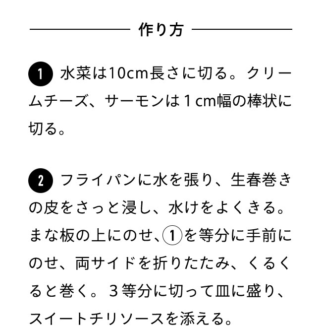 作り方 １水菜は10cm長さに切る。クリームチーズ、サーモンは1cm幅の棒状に切る。 ２フライパンに水を張り、生春巻きの皮をさっと浸し、水けをよくきる。まな板の上にのせ、1を等分に手前にのせ、両サイドを折りたたみ、くるくると巻く。3等分に切って皿に盛り、スイートチリソースを添える。