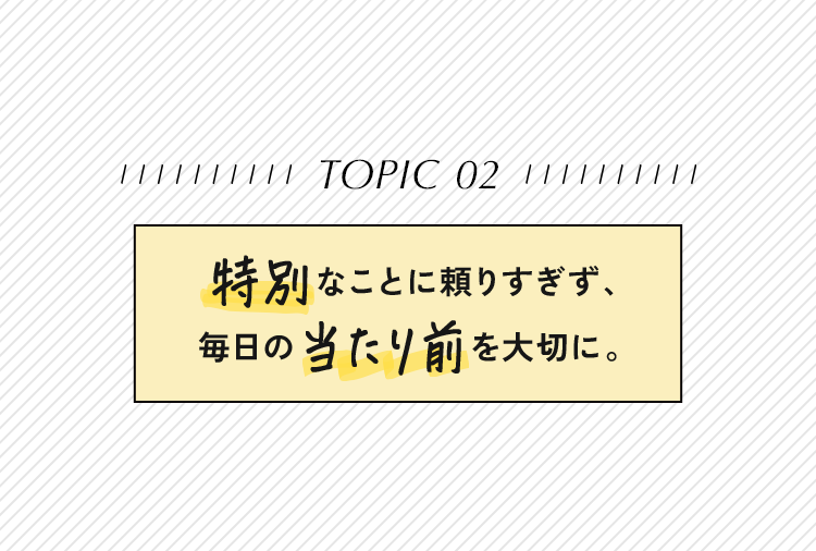 特別なことに頼りすぎず、毎日の当たり前を大切に。