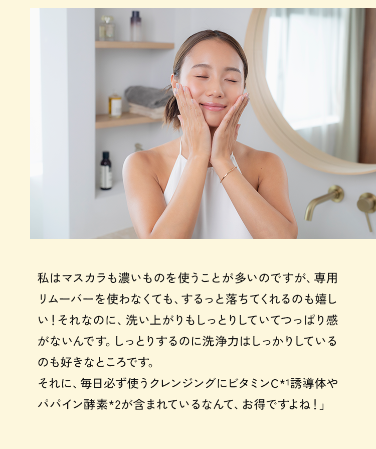 私はマスカラも濃いものを使うことが多いのですが、専用リムーバーを使わなくても、するっと落ちてくれるのも嬉しい！それなのに、洗い上がりもしっとりしていてつっぱり感がないんです。しっとりするのに洗浄力はしっかりしているのも好きなところです。それに、毎日必ず使うクレンジングにビタミンC*1誘導体やパパイン酵素*2が含まれているなんて、お得ですよね！」